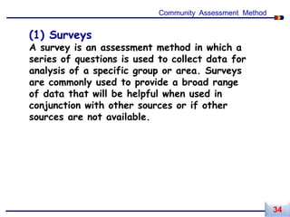 (1) Surveys
A survey is an assessment method in which a
series of questions is used to collect data for
analysis of a specific group or area. Surveys
are commonly used to provide a broad range
of data that will be helpful when used in
conjunction with other sources or if other
sources are not available.
Community Assessment Method
34
 