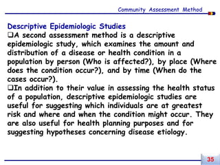 Descriptive Epidemiologic Studies
A second assessment method is a descriptive
epidemiologic study, which examines the amount and
distribution of a disease or health condition in a
population by person (Who is affected?), by place (Where
does the condition occur?), and by time (When do the
cases occur?).
In addition to their value in assessing the health status
of a population, descriptive epidemiologic studies are
useful for suggesting which individuals are at greatest
risk and where and when the condition might occur. They
are also useful for health planning purposes and for
suggesting hypotheses concerning disease etiology.
Community Assessment Method
35
 