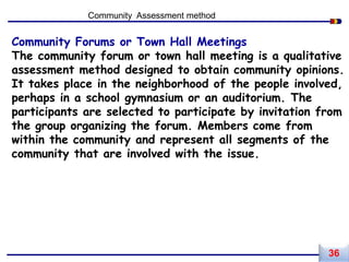 Community Forums or Town Hall Meetings
The community forum or town hall meeting is a qualitative
assessment method designed to obtain community opinions.
It takes place in the neighborhood of the people involved,
perhaps in a school gymnasium or an auditorium. The
participants are selected to participate by invitation from
the group organizing the forum. Members come from
within the community and represent all segments of the
community that are involved with the issue.
Community Assessment method
36
 