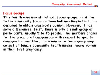 Focus Groups
This fourth assessment method, focus groups, is similar
to the community forum or town hall meeting in that it is
designed to obtain grassroots opinion. However, it has
some differences. First, there is only a small group of
participants, usually 5 to 15 people. The members chosen
for the group are homogeneous with respect to specific
demographic variables. For example, a focus group may
consist of female community health nurses, young women
in their first pregnancy,
Community Assessment Method
37
 