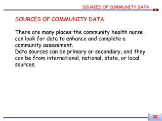 SOURCES OF COMMUNITY DATA
There are many places the community health nurse
can look for data to enhance and complete a
community assessment.
Data sources can be primary or secondary, and they
can be from international, national, state, or local
sources.
SOURCES OF COMMUNITY DATA
38
 