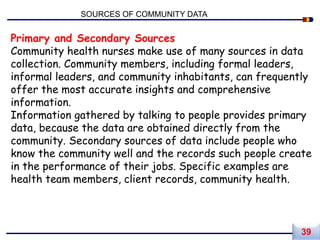 Primary and Secondary Sources
Community health nurses make use of many sources in data
collection. Community members, including formal leaders,
informal leaders, and community inhabitants, can frequently
offer the most accurate insights and comprehensive
information.
Information gathered by talking to people provides primary
data, because the data are obtained directly from the
community. Secondary sources of data include people who
know the community well and the records such people create
in the performance of their jobs. Specific examples are
health team members, client records, community health.
SOURCES OF COMMUNITY DATA
39
 