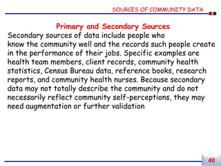 Primary and Secondary Sources
Secondary sources of data include people who
know the community well and the records such people create
in the performance of their jobs. Specific examples are
health team members, client records, community health
statistics, Census Bureau data, reference books, research
reports, and community health nurses. Because secondary
data may not totally describe the community and do not
necessarily reflect community self-perceptions, they may
need augmentation or further validation
SOURCES OF COMMUNITY DATA
40
 
