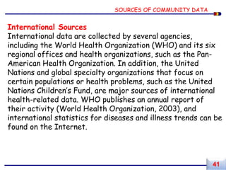 International Sources
International data are collected by several agencies,
including the World Health Organization (WHO) and its six
regional offices and health organizations, such as the Pan-
American Health Organization. In addition, the United
Nations and global specialty organizations that focus on
certain populations or health problems, such as the United
Nations Children’s Fund, are major sources of international
health-related data. WHO publishes an annual report of
their activity (World Health Organization, 2003), and
international statistics for diseases and illness trends can be
found on the Internet.
SOURCES OF COMMUNITY DATA
41
 