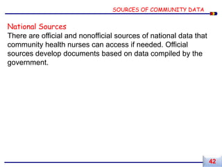 National Sources
There are official and nonofficial sources of national data that
community health nurses can access if needed. Official
sources develop documents based on data compiled by the
government.
SOURCES OF COMMUNITY DATA
42
 