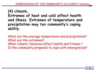 DIMENSIONS OF THE COMMUNITY AS CLIENT: location
(4) climate,
Extremes of heat and cold affect health
and illness. Extremes of temperature and
precipitation may tax community’s coping
ability.
What are the average temperature and precipitation?
What are the extremes?
What climatic features affect health and fitness ?
Is the community prepared to cope with emergencies?
9
 