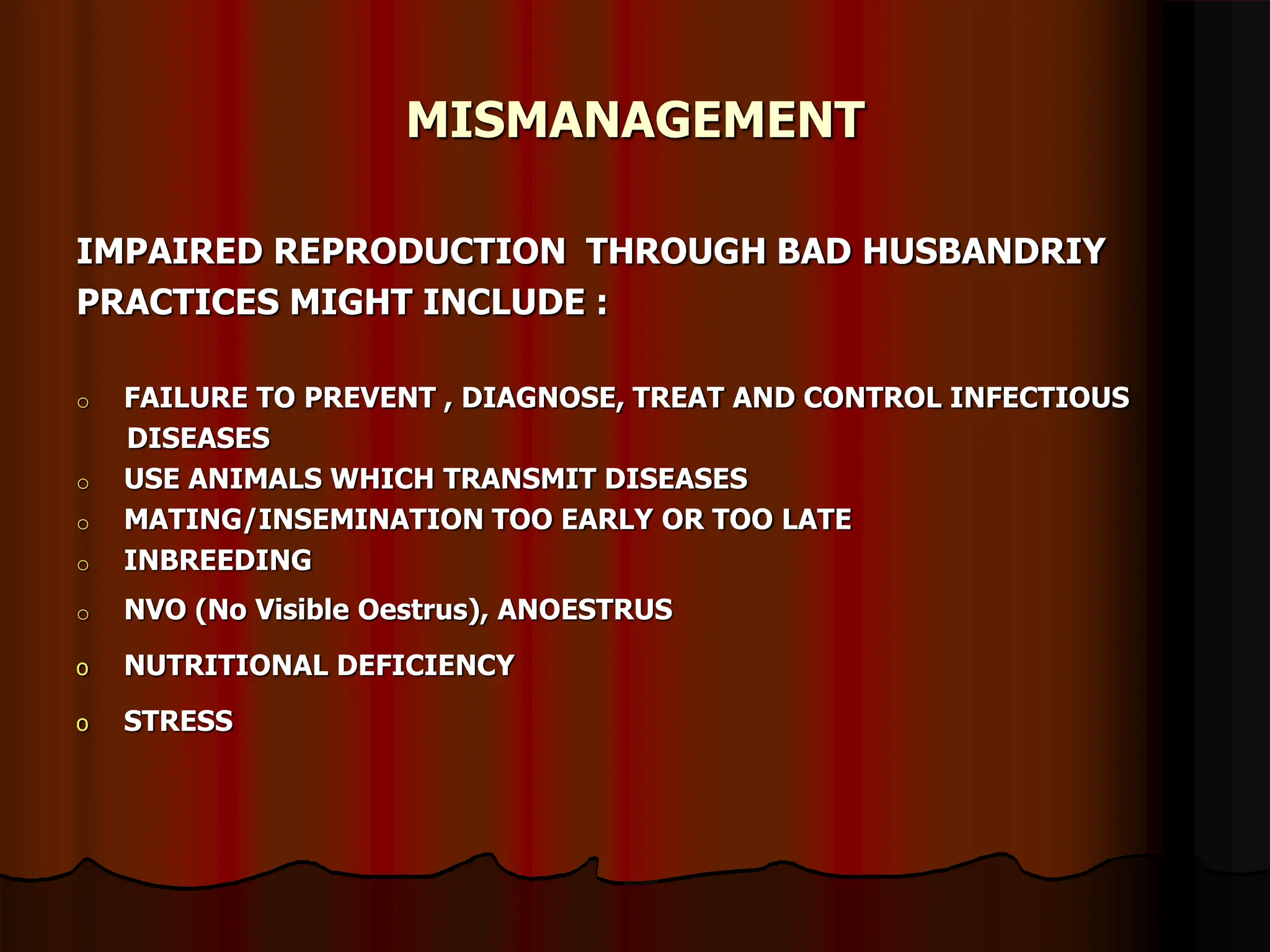MISMANAGEMENT
IMPAIRED REPRODUCTION THROUGH BAD HUSBANDRIY
PRACTICES MIGHT INCLUDE :
o FAILURE TO PREVENT , DIAGNOSE, TREAT AND CONTROL INFECTIOUS
DISEASES
o USE ANIMALS WHICH TRANSMIT DISEASES
o MATING/INSEMINATION TOO EARLY OR TOO LATE
o INBREEDING
o NVO (No Visible Oestrus), ANOESTRUS
o NUTRITIONAL DEFICIENCY
o STRESS
 