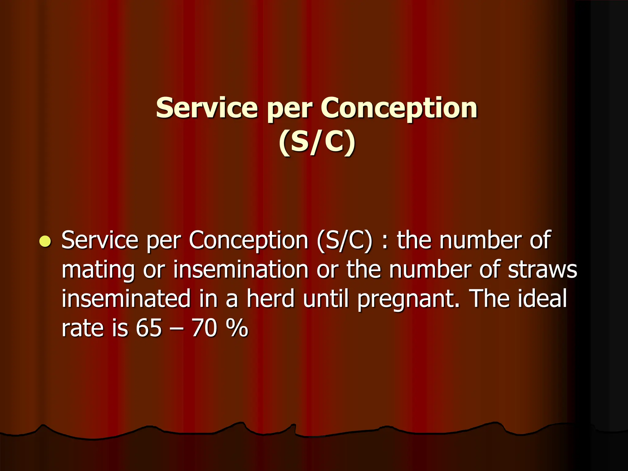 Service per Conception
(S/C)
 Service per Conception (S/C) : the number of
mating or insemination or the number of straws
inseminated in a herd until pregnant. The ideal
rate is 65 – 70 %
 