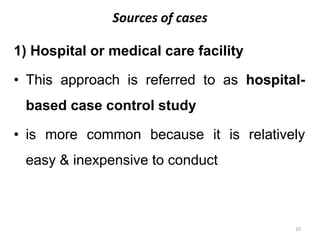 Sources of cases
1) Hospital or medical care facility
• This approach is referred to as hospital-
based case control study
• is more common because it is relatively
easy & inexpensive to conduct
10
 