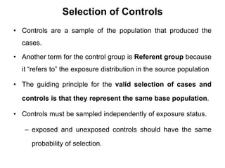 Selection of Controls
• Controls are a sample of the population that produced the
cases.
• Another term for the control group is Referent group because
it “refers to” the exposure distribution in the source population
• The guiding principle for the valid selection of cases and
controls is that they represent the same base population.
• Controls must be sampled independently of exposure status.
– exposed and unexposed controls should have the same
probability of selection.
 
