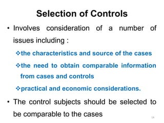 Selection of Controls
• Involves consideration of a number of
issues including :
the characteristics and source of the cases
the need to obtain comparable information
from cases and controls
practical and economic considerations.
• The control subjects should be selected to
be comparable to the cases 14
 