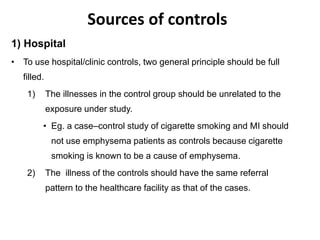Sources of controls
1) Hospital
• To use hospital/clinic controls, two general principle should be full
filled.
1) The illnesses in the control group should be unrelated to the
exposure under study.
• Eg. a case–control study of cigarette smoking and MI should
not use emphysema patients as controls because cigarette
smoking is known to be a cause of emphysema.
2) The illness of the controls should have the same referral
pattern to the healthcare facility as that of the cases.
 