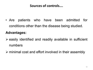Sources of controls….
• Are patients who have been admitted for
conditions other than the disease being studied.
Advantages:
 easily identified and readily available in sufficient
numbers
 minimal cost and effort involved in their assembly
16
 