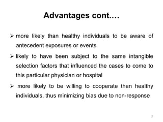 Advantages cont.…
 more likely than healthy individuals to be aware of
antecedent exposures or events
 likely to have been subject to the same intangible
selection factors that influenced the cases to come to
this particular physician or hospital
 more likely to be willing to cooperate than healthy
individuals, thus minimizing bias due to non-response
17
 