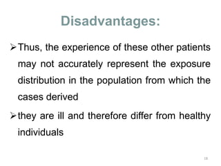 Disadvantages:
Thus, the experience of these other patients
may not accurately represent the exposure
distribution in the population from which the
cases derived
they are ill and therefore differ from healthy
individuals
18
 