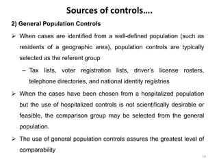 Sources of controls….
2) General Population Controls
 When cases are identified from a well-defined population (such as
residents of a geographic area), population controls are typically
selected as the referent group
– Tax lists, voter registration lists, driver’s license rosters,
telephone directories, and national identity registries
 When the cases have been chosen from a hospitalized population
but the use of hospitalized controls is not scientifically desirable or
feasible, the comparison group may be selected from the general
population.
 The use of general population controls assures the greatest level of
comparability
19
 