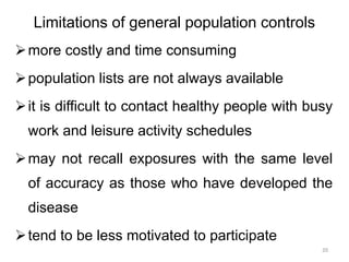 Limitations of general population controls
more costly and time consuming
population lists are not always available
it is difficult to contact healthy people with busy
work and leisure activity schedules
may not recall exposures with the same level
of accuracy as those who have developed the
disease
tend to be less motivated to participate
20
 