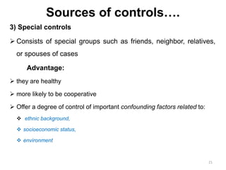 Sources of controls….
3) Special controls
 Consists of special groups such as friends, neighbor, relatives,
or spouses of cases
Advantage:
 they are healthy
 more likely to be cooperative
 Offer a degree of control of important confounding factors related to:
 ethnic background,
 socioeconomic status,
 environment
21
 