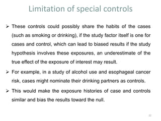 Limitation of special controls
 These controls could possibly share the habits of the cases
(such as smoking or drinking), if the study factor itself is one for
cases and control, which can lead to biased results if the study
hypothesis involves these exposures, an underestimate of the
true effect of the exposure of interest may result.
 For example, in a study of alcohol use and esophageal cancer
risk, cases might nominate their drinking partners as controls.
 This would make the exposure histories of case and controls
similar and bias the results toward the null.
22
 