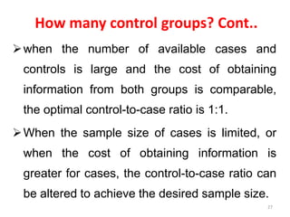 How many control groups? Cont..
when the number of available cases and
controls is large and the cost of obtaining
information from both groups is comparable,
the optimal control-to-case ratio is 1:1.
When the sample size of cases is limited, or
when the cost of obtaining information is
greater for cases, the control-to-case ratio can
be altered to achieve the desired sample size.
27
 