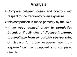 Analysis
Compare between cases and controls with
respect to the frequency of an exposure
this comparison is made primarily by the OR.
If the case control study is population
based, or if estimates of disease incidence
are available from an outside source, rates
of disease for those exposed and non-
exposed can be computed and compared
directly 32
 
