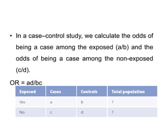 • In a case–control study, we calculate the odds of
being a case among the exposed (a/b) and the
odds of being a case among the non-exposed
(c/d).
OR = ad/bc
 