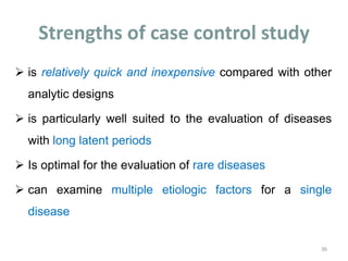 Strengths of case control study
 is relatively quick and inexpensive compared with other
analytic designs
 is particularly well suited to the evaluation of diseases
with long latent periods
 Is optimal for the evaluation of rare diseases
 can examine multiple etiologic factors for a single
disease
36
 