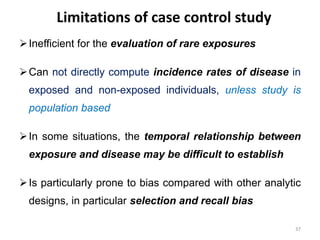 Limitations of case control study
Inefficient for the evaluation of rare exposures
Can not directly compute incidence rates of disease in
exposed and non-exposed individuals, unless study is
population based
In some situations, the temporal relationship between
exposure and disease may be difficult to establish
Is particularly prone to bias compared with other analytic
designs, in particular selection and recall bias
37
 