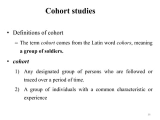 Cohort studies
• Definitions of cohort
– The term cohort comes from the Latin word cohors, meaning
a group of soldiers.
• cohort
1) Any designated group of persons who are followed or
traced over a period of time.
2) A group of individuals with a common characteristic or
experience
39
 