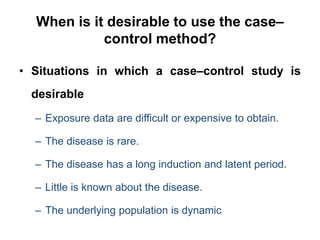 When is it desirable to use the case–
control method?
• Situations in which a case–control study is
desirable
– Exposure data are difficult or expensive to obtain.
– The disease is rare.
– The disease has a long induction and latent period.
– Little is known about the disease.
– The underlying population is dynamic
 