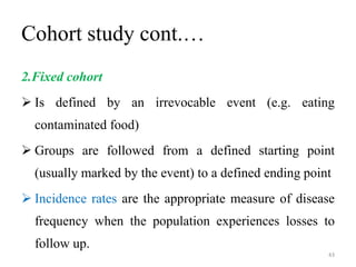 Cohort study cont.…
2.Fixed cohort
 Is defined by an irrevocable event (e.g. eating
contaminated food)
 Groups are followed from a defined starting point
(usually marked by the event) to a defined ending point
 Incidence rates are the appropriate measure of disease
frequency when the population experiences losses to
follow up.
43
 