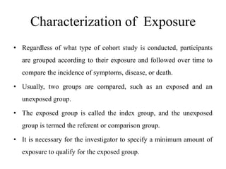 Characterization of Exposure
• Regardless of what type of cohort study is conducted, participants
are grouped according to their exposure and followed over time to
compare the incidence of symptoms, disease, or death.
• Usually, two groups are compared, such as an exposed and an
unexposed group.
• The exposed group is called the index group, and the unexposed
group is termed the referent or comparison group.
• It is necessary for the investigator to specify a minimum amount of
exposure to qualify for the exposed group.
 