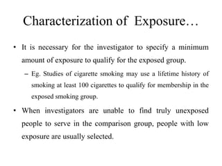 Characterization of Exposure…
• It is necessary for the investigator to specify a minimum
amount of exposure to qualify for the exposed group.
– Eg. Studies of cigarette smoking may use a lifetime history of
smoking at least 100 cigarettes to qualify for membership in the
exposed smoking group.
• When investigators are unable to find truly unexposed
people to serve in the comparison group, people with low
exposure are usually selected.
 