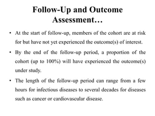 Follow-Up and Outcome
Assessment…
• At the start of follow-up, members of the cohort are at risk
for but have not yet experienced the outcome(s) of interest.
• By the end of the follow-up period, a proportion of the
cohort (up to 100%) will have experienced the outcome(s)
under study.
• The length of the follow-up period can range from a few
hours for infectious diseases to several decades for diseases
such as cancer or cardiovascular disease.
 