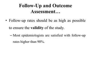Follow-Up and Outcome
Assessment…
• Follow-up rates should be as high as possible
to ensure the validity of the study.
– Most epidemiologists are satisfied with follow-up
rates higher than 90%.
 