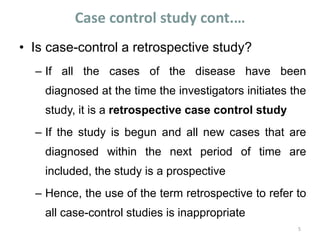Case control study cont.…
• Is case-control a retrospective study?
– If all the cases of the disease have been
diagnosed at the time the investigators initiates the
study, it is a retrospective case control study
– If the study is begun and all new cases that are
diagnosed within the next period of time are
included, the study is a prospective
– Hence, the use of the term retrospective to refer to
all case-control studies is inappropriate
5
 