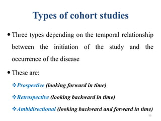 Types of cohort studies
 Three types depending on the temporal relationship
between the initiation of the study and the
occurrence of the disease
 These are:
Prospective (looking forward in time)
Retrospective (looking backward in time)
Ambidirectional (looking backward and forward in time)
50
 