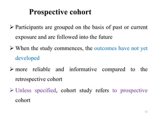 Prospective cohort
 Participants are grouped on the basis of past or current
exposure and are followed into the future
 When the study commences, the outcomes have not yet
developed
 more reliable and informative compared to the
retrospective cohort
 Unless specified, cohort study refers to prospective
cohort
52
 