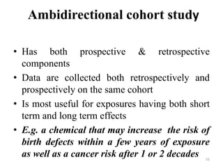 Ambidirectional cohort study
• Has both prospective & retrospective
components
• Data are collected both retrospectively and
prospectively on the same cohort
• Is most useful for exposures having both short
term and long term effects
• E.g. a chemical that may increase the risk of
birth defects within a few years of exposure
as well as a cancer risk after 1 or 2 decades 55
 