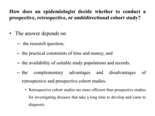 How does an epidemiologist decide whether to conduct a
prospective, retrospective, or ambidirectional cohort study?
• The answer depends on
– the research question,
– the practical constraints of time and money, and
– the availability of suitable study populations and records.
– the complementary advantages and disadvantages of
retrospective and prospective cohort studies.
• Retrospective cohort studies are more efficient than prospective studies
for investigating diseases that take a long time to develop and come to
diagnosis.
 