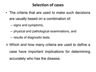 Selection of cases
• The criteria that are used to make such decisions
are usually based on a combination of:
– signs and symptoms,
– physical and pathological examinations, and
– results of diagnostic tests.
 Which and how many criteria are used to define a
case have important implications for determining
accurately who has the disease.
 