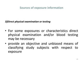 Sources of exposure information
3)Direct physical examination or testing
• For some exposures or characteristics direct
physical examination and/or blood testing
may be necessary
• provide an objective and unbiased means of
classifying study subjects with respect to
exposure
65
 