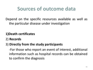Sources of outcome data
Depend on the specific resources available as well as
the particular disease under investigation
1)Death certificates
2) Records
3) Directly from the study participants
-For those who report an event of interest, additional
information such as hospital records can be obtained
to confirm the diagnosis
66
 