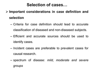 Selection of cases…
 Important considerations in case definition and
selection
– Criteria for case definition should lead to accurate
classification of diseased and non-diseased subjects.
– Efficient and accurate sources should be used to
identify cases.
– Incident cases are preferable to prevalent cases for
causal research.
– spectrum of disease: mild, moderate and severe
groups
 