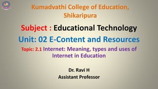 Kumadvathi College of Education,
Shikaripura
Subject : Educational Technology
Unit: 02 E-Content and Resources
Topic: 2.1 Internet: Meaning, types and uses of
Internet in Education
Dr. Ravi H
Assistant Professor
 