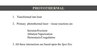 PHOTOTHERMAL
1. Transformed into heat
2. Primary photothermal laser – tissue reactions are
Incision/Excision
Ablation/Vaporization
Hemostasis/Coagulation
3. All these interactions are based upon the Spot Size
 