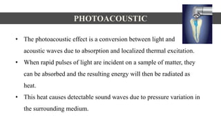 • The photoacoustic effect is a conversion between light and
acoustic waves due to absorption and localized thermal excitation.
• When rapid pulses of light are incident on a sample of matter, they
can be absorbed and the resulting energy will then be radiated as
heat.
• This heat causes detectable sound waves due to pressure variation in
the surrounding medium.
PHOTOACOUSTIC
 