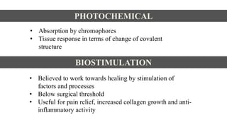 PHOTOCHEMICAL
• Absorption by chromophores
• Tissue response in terms of change of covalent
structure
BIOSTIMULATION
• Believed to work towards healing by stimulation of
factors and processes
• Below surgical threshold
• Useful for pain relief, increased collagen growth and anti-
inflammatory activity
 
