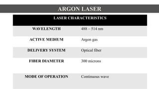 ARGON LASER
LASER CHARACTERISTICS
WAVELENGTH 488 – 514 nm
ACTIVE MEDIUM Argon gas
DELIVERY SYSTEM Optical fiber
FIBER DIAMETER 300 microns
MODE OF OPERATION Continuous wave
 