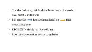 • The chief advantage of the diode lasers is one of a smaller
size, portable instrument.
• Hot tip effect heat accumulation at tip thick
coagulating layer
• DIODENT - visible red diode 655 nm
• Less tissue penetration, deeper coagulation
 